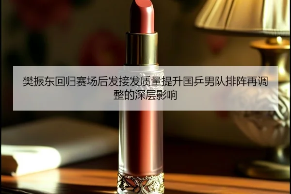 樊振东回归赛场后发接发质量提升国乒男队排阵再调整的深层影响